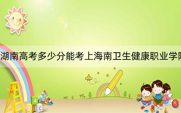 湖南高考多少分能考上海南卫生健康职业学院？附2022-2024年最低录取分数线