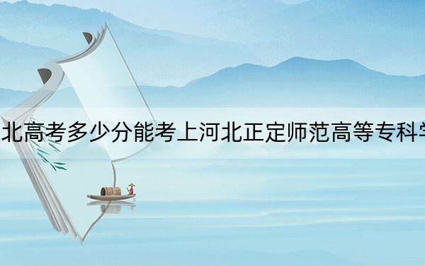河北高考多少分能考上河北正定师范高等专科学校?附2022-2024年最低录取分数线