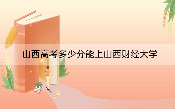 山西高考多少分能上山西财经大学？附2022-2024年最低录取分数线