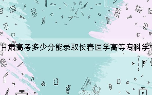 甘肃高考多少分能录取长春医学高等专科学校？2024年历史类最低436分 物理类投档线403分
