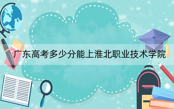 广东高考多少分能上淮北职业技术学院？附2022-2024年最低录取分数线