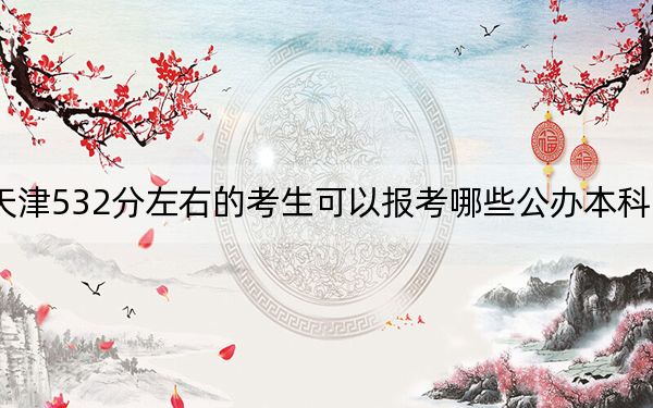 天津532分左右的考生可以报考哪些公办本科大学?(附带近三年532分大学录取名单)