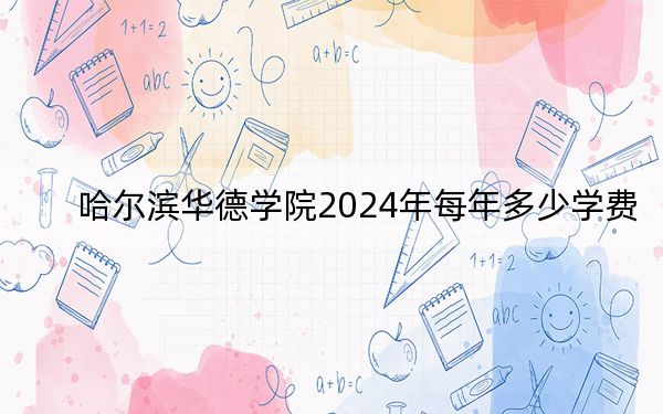 哈尔滨华德学院2024年每年多少学费?每年25800元-28800元(供新疆考生参考)