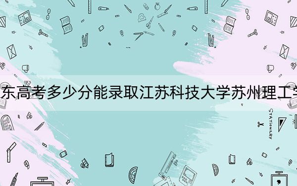 山东高考多少分能录取江苏科技大学苏州理工学院？附2022-2024年最低录取分数线
