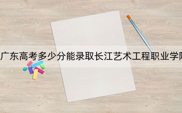 广东高考多少分能录取长江艺术工程职业学院?2024年历史类投档线326分 物理类最低362分