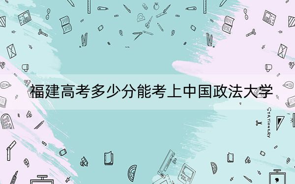 福建高考多少分能考上中国政法大学?2024年历史类606分 物理类633分