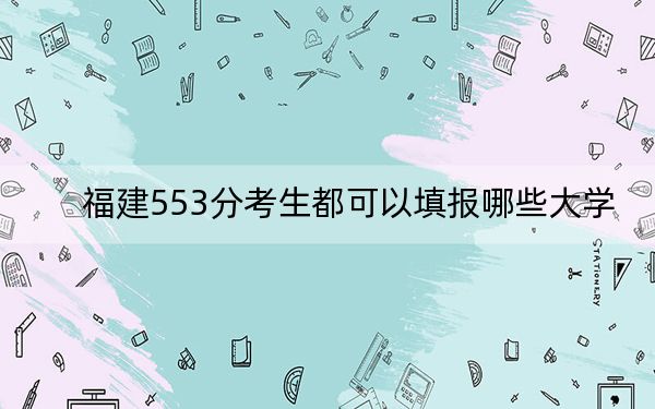 福建553分考生都可以填报哪些大学？（附带近三年553分大学录取名单）