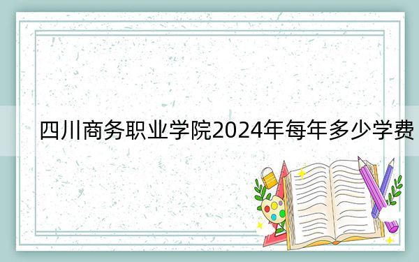 四川商务职业学院2024年每年多少学费？每年4800元（供贵州考生参考）