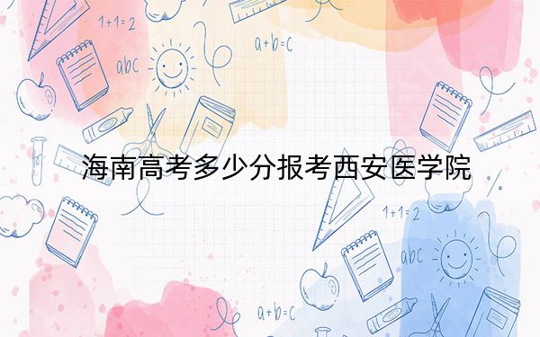 海南高考多少分报考西安医学院？2024年综合最低分566分