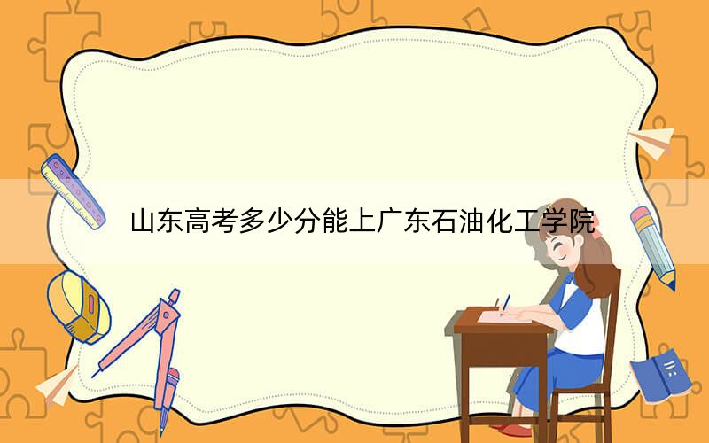 山东高考多少分能上广东石油化工学院？附2022-2024年最低录取分数线