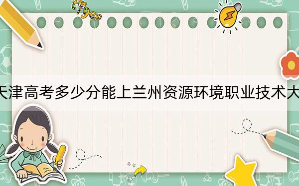 天津高考多少分能上兰州资源环境职业技术大学？附2022-2024年最低录取分数线