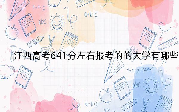江西高考641分左右报考的的大学有哪些?(附带2022-2024年641左右高校名单)