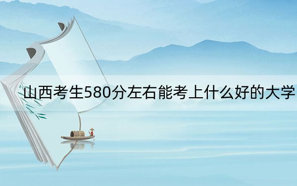 山西考生580分左右能考上什么好的大学?(附带2022-2024年580左右大学名单)
