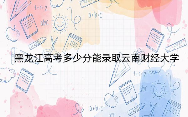 黑龙江高考多少分能录取云南财经大学？附2022-2024年最低录取分数线