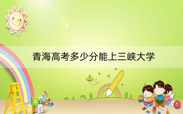 青海高考多少分能上三峡大学？附2022-2024年最低录取分数线