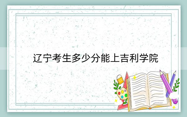 辽宁考生多少分能上吉利学院？附带近三年最低录取分数线