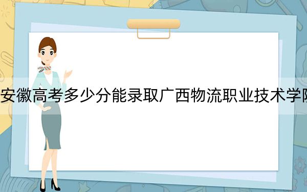 安徽高考多少分能录取广西物流职业技术学院?附2022-2024年最低录取分数线
