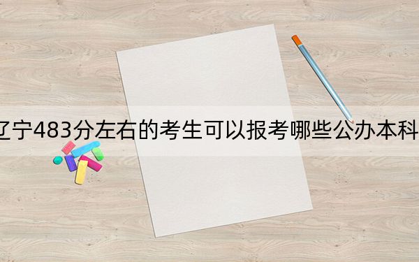 辽宁483分左右的考生可以报考哪些公办本科大学？（供2025年考生参考）