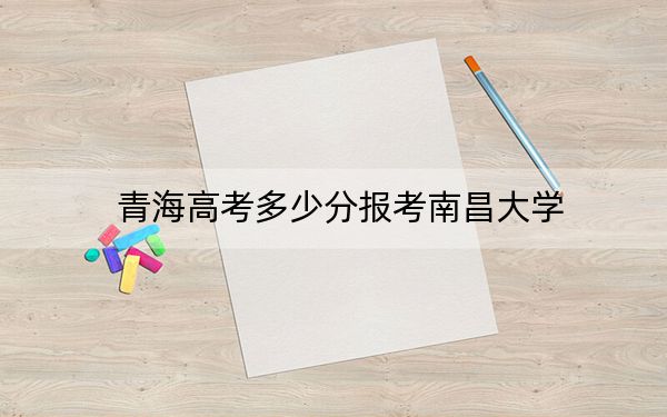 青海高考多少分报考南昌大学？附2022-2024年最低录取分数线