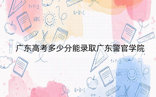 广东高考多少分能录取广东警官学院？2024年历史类投档线531分 物理类544分