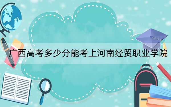广西高考多少分能考上河南经贸职业学院?2024年历史类最低277分 物理类录取分328分