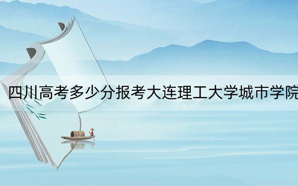 四川高考多少分报考大连理工大学城市学院？附2022-2024年最低录取分数线