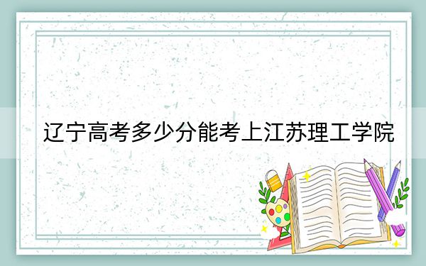 辽宁高考多少分能考上江苏理工学院?附2022-2024年最低录取分数线