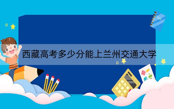 西藏高考多少分能上兰州交通大学?2024年投档线分
