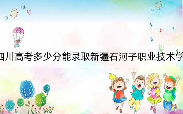 四川高考多少分能录取新疆石河子职业技术学院？2024年文科投档线353分 理科最低345分