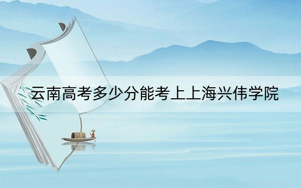 云南高考多少分能考上上海兴伟学院?附2022-2024年最低录取分数线