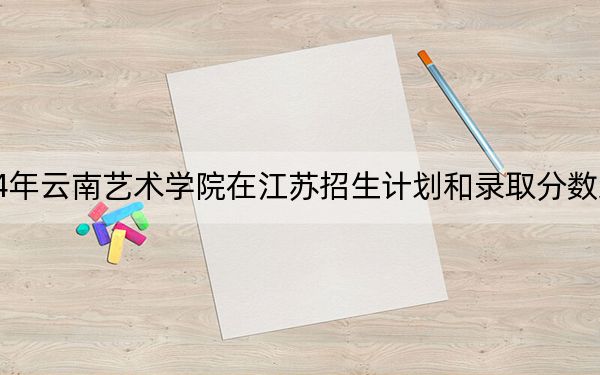 2024年云南艺术学院在江苏招生计划和录取分数线是多少?江苏考生2025年参考