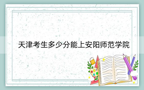 天津考生多少分能上安阳师范学院？附2022-2024年最低录取分数线