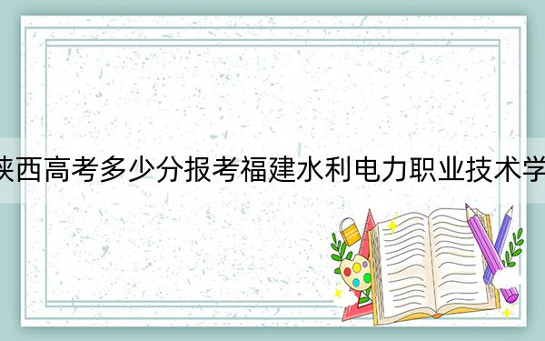 陕西高考多少分报考福建水利电力职业技术学院？2024年文科投档线330分 理科录取分335分