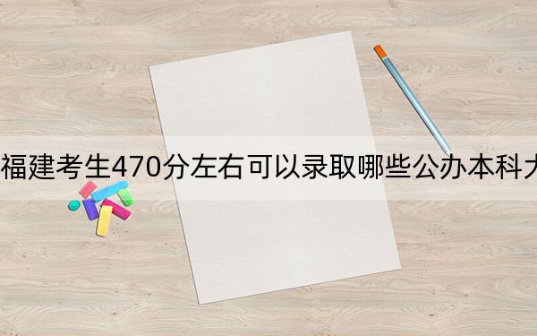 福建考生470分左右可以录取哪些公办本科大学？ 2024年一共33所大学录取