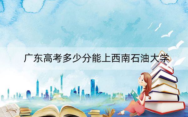 广东高考多少分能上西南石油大学？附2022-2024年最低录取分数线