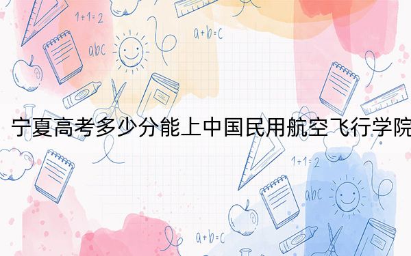 宁夏高考多少分能上中国民用航空飞行学院？2024年文科最低475分 理科433分