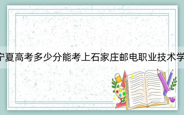 宁夏高考多少分能考上石家庄邮电职业技术学院？附2022-2024年最低录取分数线