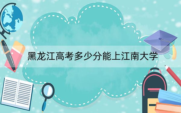 黑龙江高考多少分能上江南大学?附近三年最低院校投档线