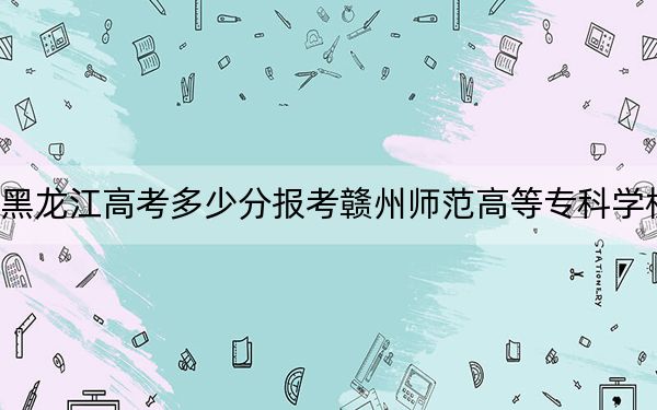 黑龙江高考多少分报考赣州师范高等专科学校？附2022-2024年最低录取分数线