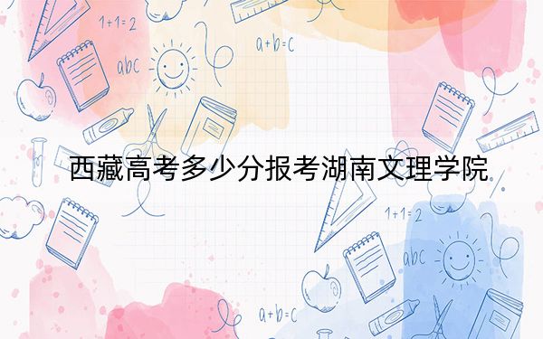 西藏高考多少分报考湖南文理学院?附2022-2024年最低录取分数线