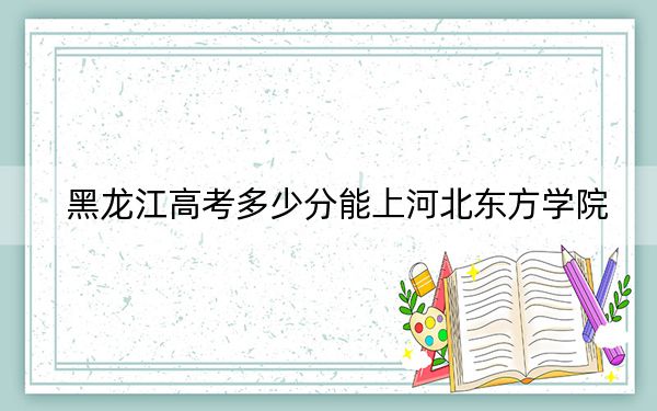 黑龙江高考多少分能上河北东方学院？2024年历史类最低412分 物理类365分