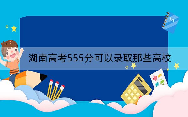 湖南高考555分可以录取那些高校？（附带2022-2024年555左右大学名单）