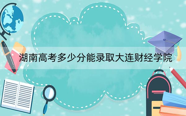 湖南高考多少分能录取大连财经学院？2024年历史类447分 物理类录取分443分