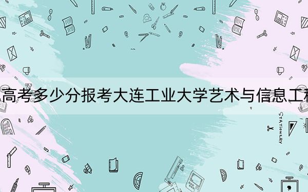 河北高考多少分报考大连工业大学艺术与信息工程学院？附2022-2024年最低录取分数线