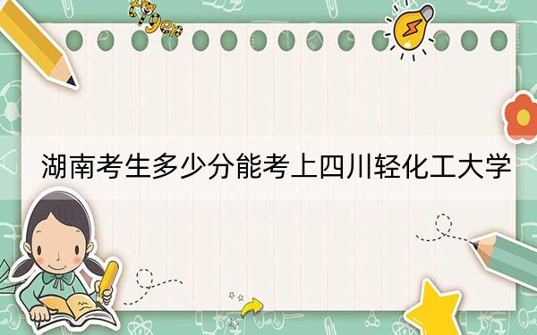 湖南考生多少分能考上四川轻化工大学？附近三年最低院校投档线