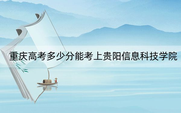 重庆高考多少分能考上贵阳信息科技学院?2024年历史类投档线441分 物理类录取分470分