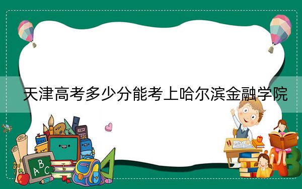 天津高考多少分能考上哈尔滨金融学院？2024年综合投档线521分