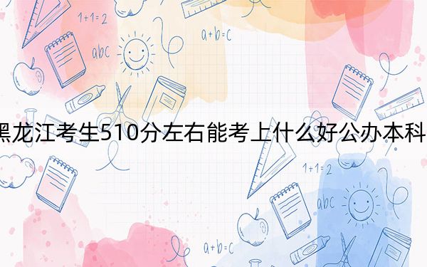 黑龙江考生510分左右能考上什么好公办本科大学?(附带近三年510分大学录取名单)