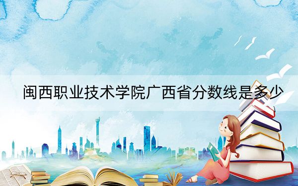 闽西职业技术学院广西省分数线是多少？招生计划和学费是多少？