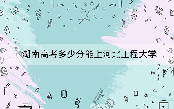 湖南高考多少分能上河北工程大学？2024年历史类录取分514分 物理类投档线493分